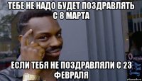 тебе не надо будет поздравлять с 8 марта если тебя не поздравляли с 23 февраля