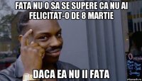 fata nu o sa se supere ca nu ai felicitat-o de 8 martie daca ea nu ii fata