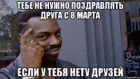 тебе не нужно поздравлять друга с 8 марта если у тебя нету друзей