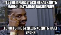 тебе не прейдеться ненавидить маныч наталью василевну если ты не будешь ходить на ее уроки