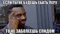 если ты не будешь ебать леру то не заболеешь спидом