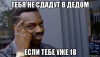 тебя не сдадут в дедом если тебе уже 18