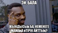 эй, бала жындысың ба, неменеге мамаңа өтірік айттың?