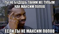 ты не будешь таким же тупым как максим попов если ты не максим попов