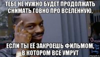 тебе не нужно будет продолжать снимать говно про вселенную, если ты её закроешь фильмом, в котором все умрут