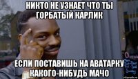 никто не узнает что ты горбатый карлик если поставишь на аватарку какого-нибудь мачо