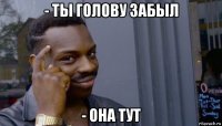 - ты голову забыл - она тут