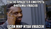 тебе не придётся смотреть фильмы ужасов если мир итак ужасен