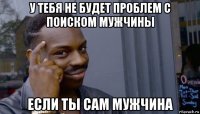 у тебя не будет проблем с поиском мужчины если ты сам мужчина