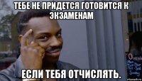 тебе не придется готовится к экзаменам если тебя отчислять.