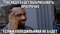 не надо будет выбрасывать просрочку если и холодильника не будет