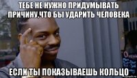 тебе не нужно придумывать причину,что бы ударить человека если ты показываешь кольцо