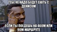 тебе не надо будет ехать с денисом если ты поедешь на 46ом или 9ом маршруте