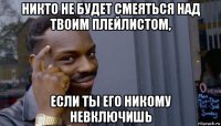 никто не будет смеяться над твоим плейлистом, если ты его никому невключишь