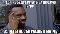 тебя не будут ругать за плохую игру если ты не сыграешь в матче