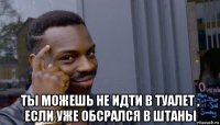  ты можешь не идти в туалет , если уже обсрался в штаны