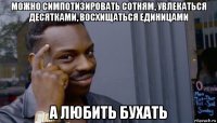 можно симпотизировать сотням, увлекаться десятками, восхищаться единицами а любить бухать