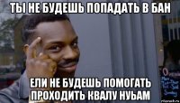 ты не будешь попадать в бан ели не будешь помогать проходить квалу нуьам