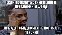 если не делать отчисления в пенсионный фонд не будет обидно что не получал пенсию