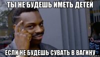 ты не будешь иметь детей если не будешь сувать в вагину