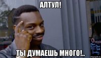 алтул! ты думаешь много!..