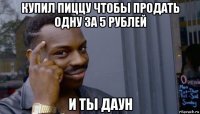 купил пиццу чтобы продать одну за 5 рублей и ты даун