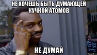 не хочешь быть думающей кучкой атомов не думай