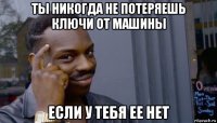 ты никогда не потеряешь ключи от машины если у тебя ее нет