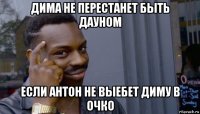 дима не перестанет быть дауном если антон не выебет диму в очко