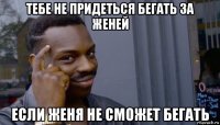 тебе не придеться бегать за женей если женя не сможет бегать