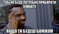 тобі не буде потрібно прибирати кімнату якщо ти будеш бомжом