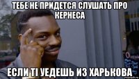 тебе не придется слушать про кернеса если ті уедешь из харькова