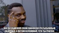  когда обменял свой айфон на разъебанный андроид, а потом вспомнил, что ты рануха