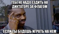 тебе не надо ездить на диктаторе за флагом если ты будешь играть на нем