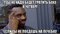 тебе не надо будет тратить бенз в четверг если ты не поедешь на лечебку