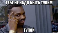 тебе не надо быть тупим тупой