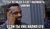 тебе не надо будет наливать чайник если ты уже налил его