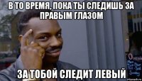 в то время, пока ты следишь за правым глазом за тобой следит левый