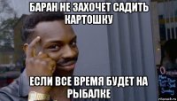 баран не захочет садить картошку если все время будет на рыбалке