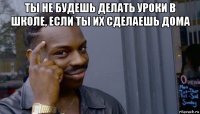 ты не будешь делать уроки в школе, если ты их сделаешь дома 