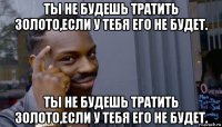 ты не будешь тратить золото,если у тебя его не будет. ты не будешь тратить золото,если у тебя его не будет.