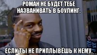 роман не будет тебе названивать в боулинг. если ты не приплывёшь к нему.