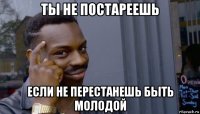 ты не постареешь если не перестанешь быть молодой