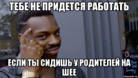 тебе не придется работать если ты сидишь у родителей на шее