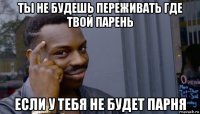 ты не будешь переживать где твой парень если у тебя не будет парня