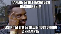 парень будет казаться навящивым если ты его будешь постоянно динамить