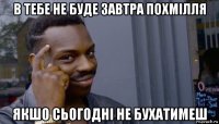 в тебе не буде завтра похмілля якшо сьогодні не бухатимеш