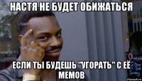 настя не будет обижаться если ты будешь "угорать" с её мемов