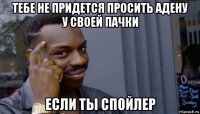 тебе не придется просить адену у своей пачки если ты спойлер