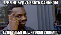 тебя не будут звать саньком если у тебя не широкая спина!!!.